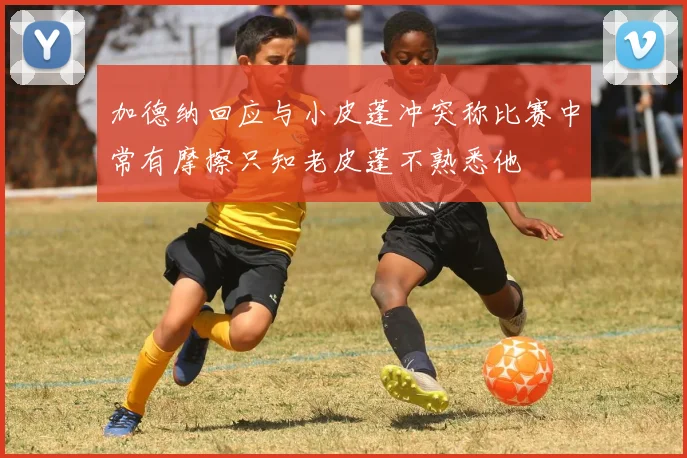 加德纳回应与小皮蓬冲突称比赛中常有摩擦只知老皮蓬不熟悉他