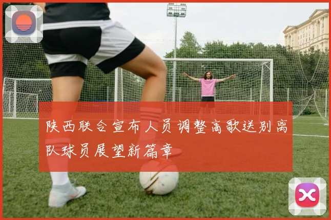 陕西联合宣布人员调整高歌送别离队球员展望新篇章