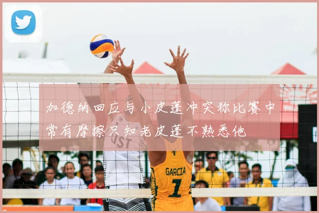 加德纳回应与小皮蓬冲突称比赛中常有摩擦只知老皮蓬不熟悉他