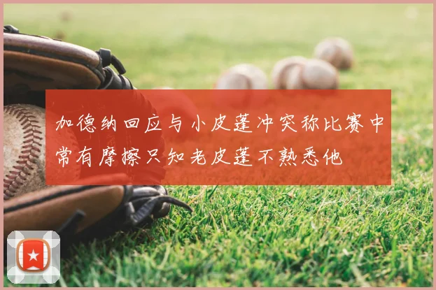 加德纳回应与小皮蓬冲突称比赛中常有摩擦只知老皮蓬不熟悉他