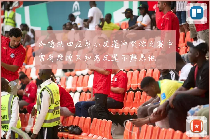 加德纳回应与小皮蓬冲突称比赛中常有摩擦只知老皮蓬不熟悉他