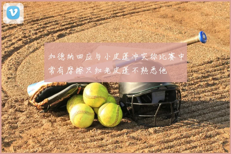 加德纳回应与小皮蓬冲突称比赛中常有摩擦只知老皮蓬不熟悉他