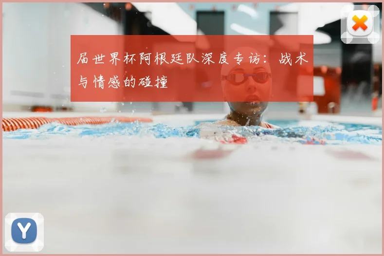 届世界杯阿根廷队深度专访：战术与情感的碰撞