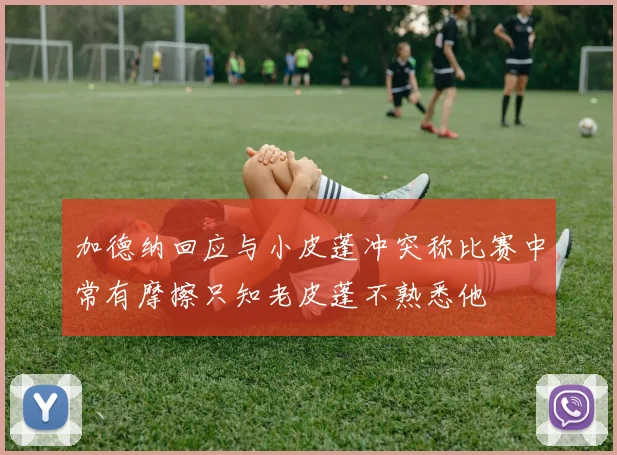加德纳回应与小皮蓬冲突称比赛中常有摩擦只知老皮蓬不熟悉他