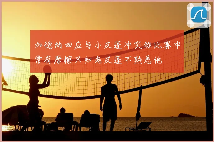 加德纳回应与小皮蓬冲突称比赛中常有摩擦只知老皮蓬不熟悉他