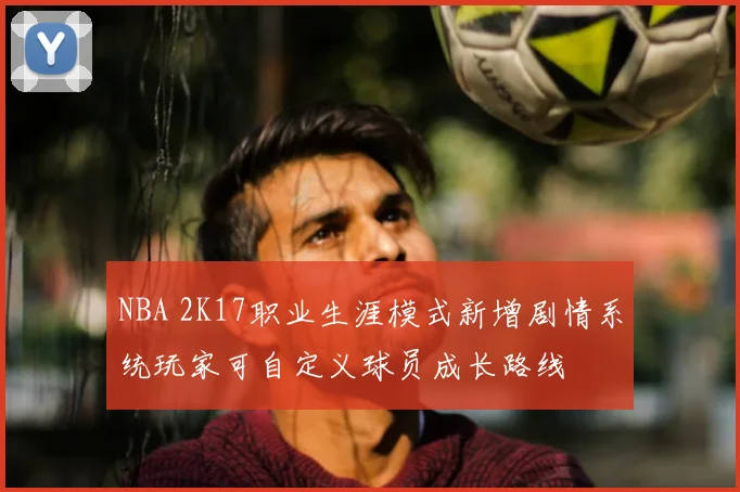 NBA 2K17职业生涯模式新增剧情系统玩家可自定义球员成长路线