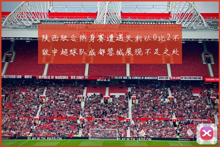陕西联合热身赛遭遇失利以0比2不敌中超球队成都蓉城展现不足之处