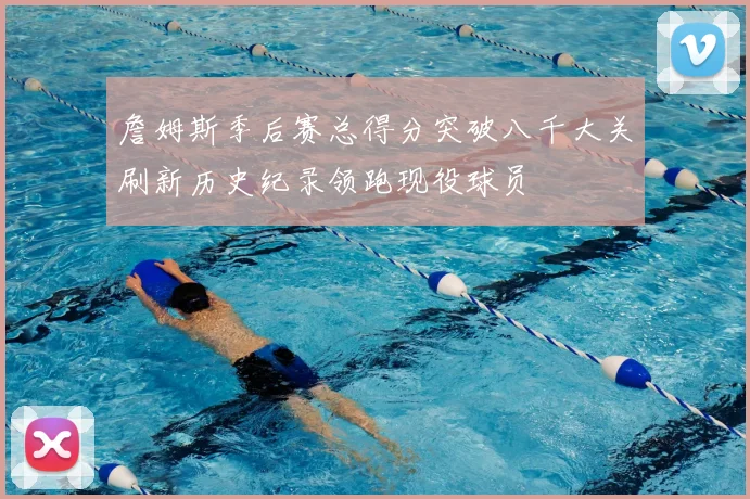 詹姆斯季后赛总得分突破八千大关刷新历史纪录领跑现役球员