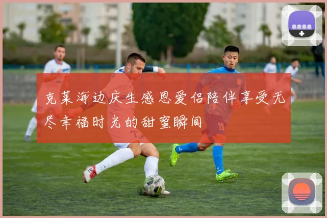 克莱海边庆生感恩爱侣陪伴享受无尽幸福时光的甜蜜瞬间