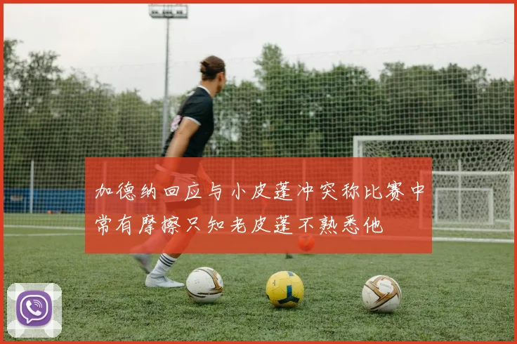 加德纳回应与小皮蓬冲突称比赛中常有摩擦只知老皮蓬不熟悉他