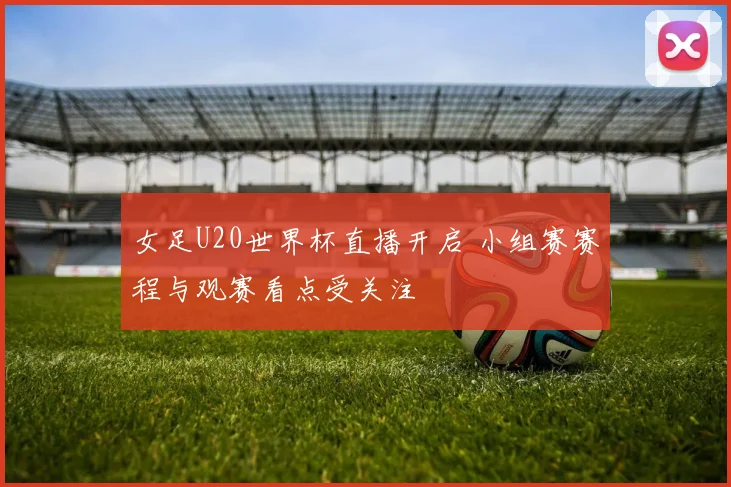 女足U20世界杯直播开启 小组赛赛程与观赛看点受关注