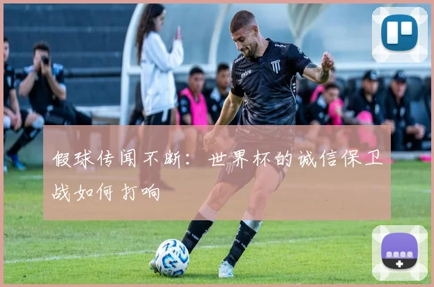 假球传闻不断：世界杯的诚信保卫战如何打响