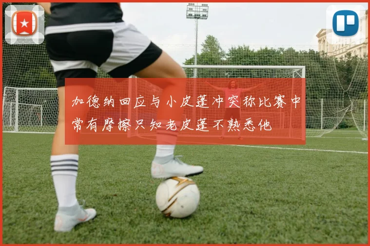 加德纳回应与小皮蓬冲突称比赛中常有摩擦只知老皮蓬不熟悉他