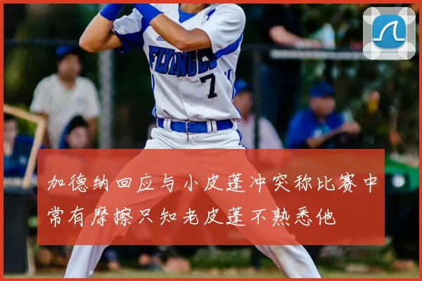 加德纳回应与小皮蓬冲突称比赛中常有摩擦只知老皮蓬不熟悉他
