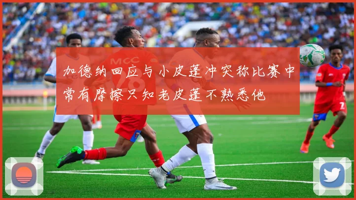 加德纳回应与小皮蓬冲突称比赛中常有摩擦只知老皮蓬不熟悉他