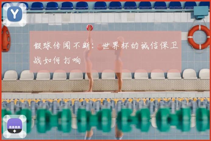 假球传闻不断：世界杯的诚信保卫战如何打响