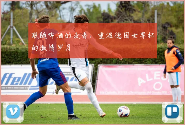 跟随啤酒的麦香，重温德国世界杯的激情岁月