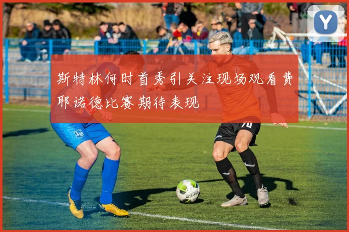 斯特林何时首秀引关注现场观看费耶诺德比赛期待表现