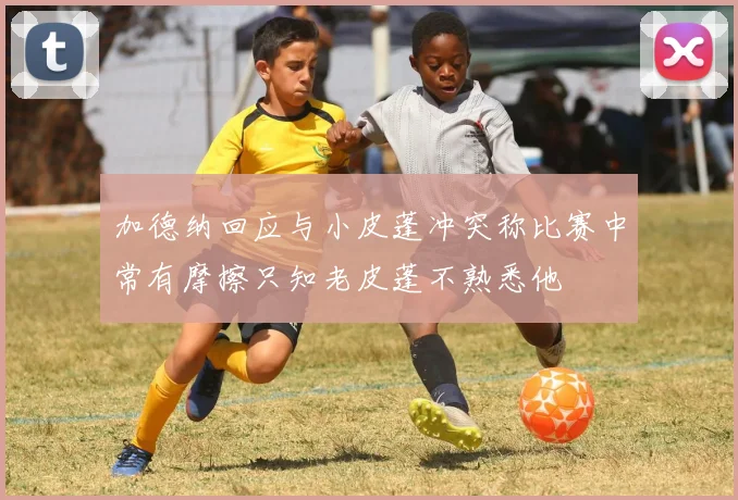 加德纳回应与小皮蓬冲突称比赛中常有摩擦只知老皮蓬不熟悉他