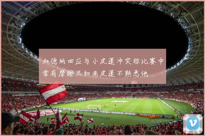 加德纳回应与小皮蓬冲突称比赛中常有摩擦只知老皮蓬不熟悉他