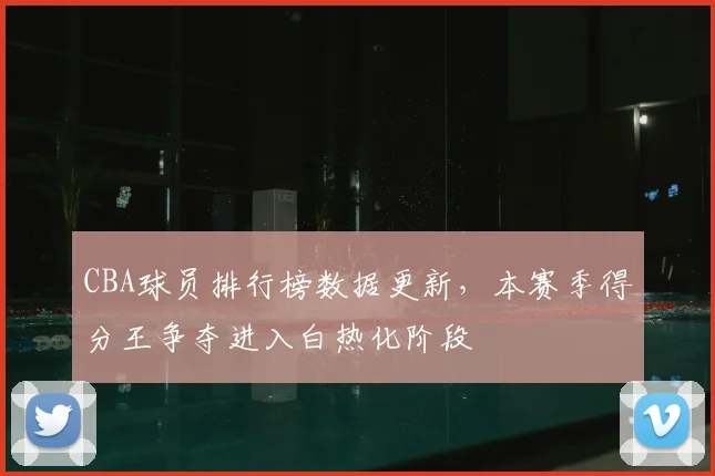 CBA球员排行榜数据更新，本赛季得分王争夺进入白热化阶段