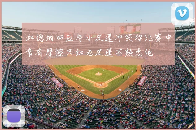 加德纳回应与小皮蓬冲突称比赛中常有摩擦只知老皮蓬不熟悉他