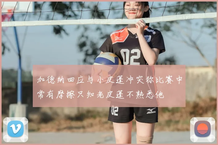 加德纳回应与小皮蓬冲突称比赛中常有摩擦只知老皮蓬不熟悉他