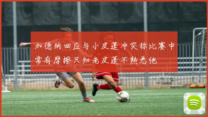 加德纳回应与小皮蓬冲突称比赛中常有摩擦只知老皮蓬不熟悉他